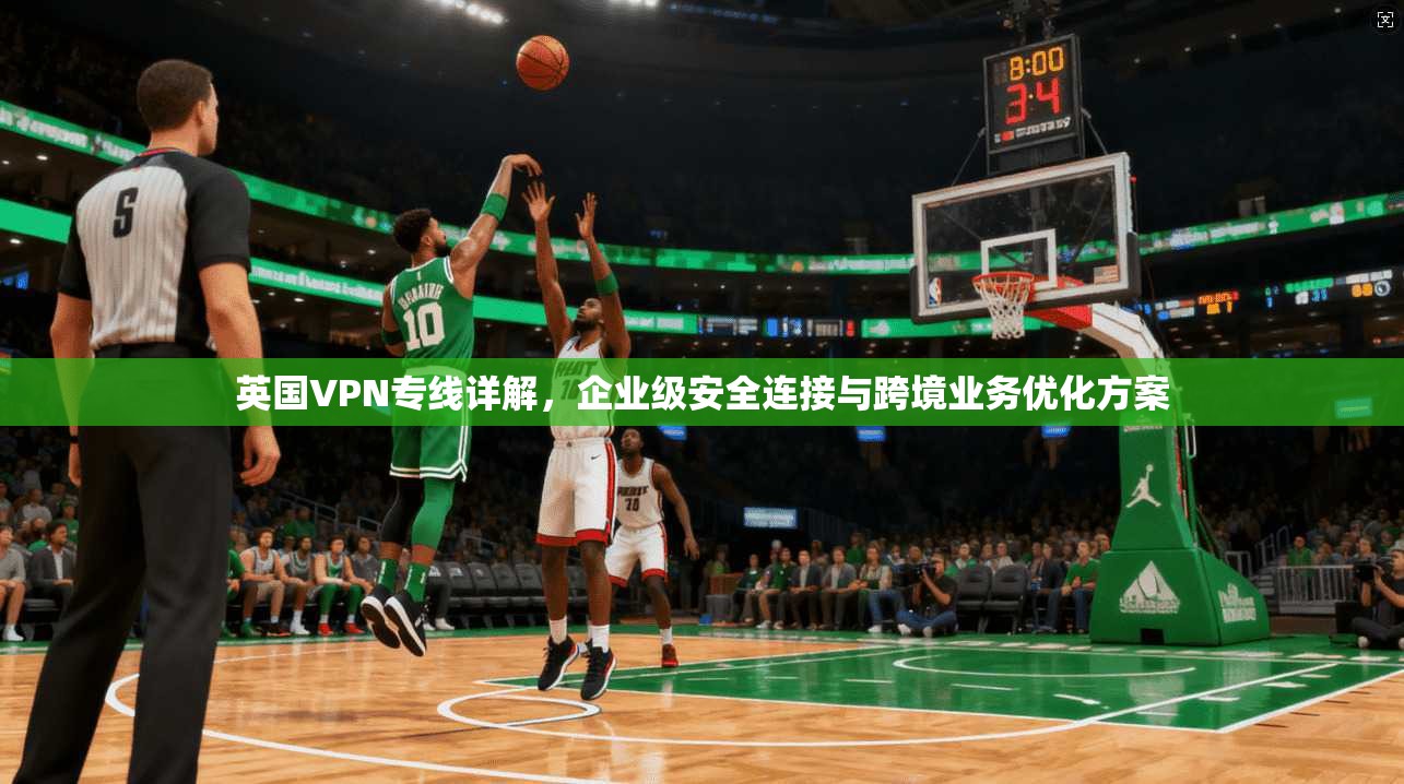 英国VPN专线详解，企业级安全连接与跨境业务优化方案