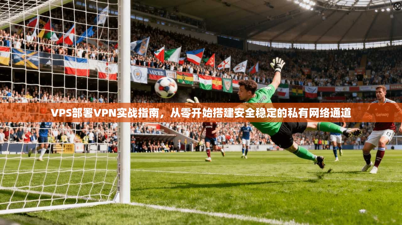 VPS部署VPN实战指南,从零开始搭建安全稳定的私有网络通道