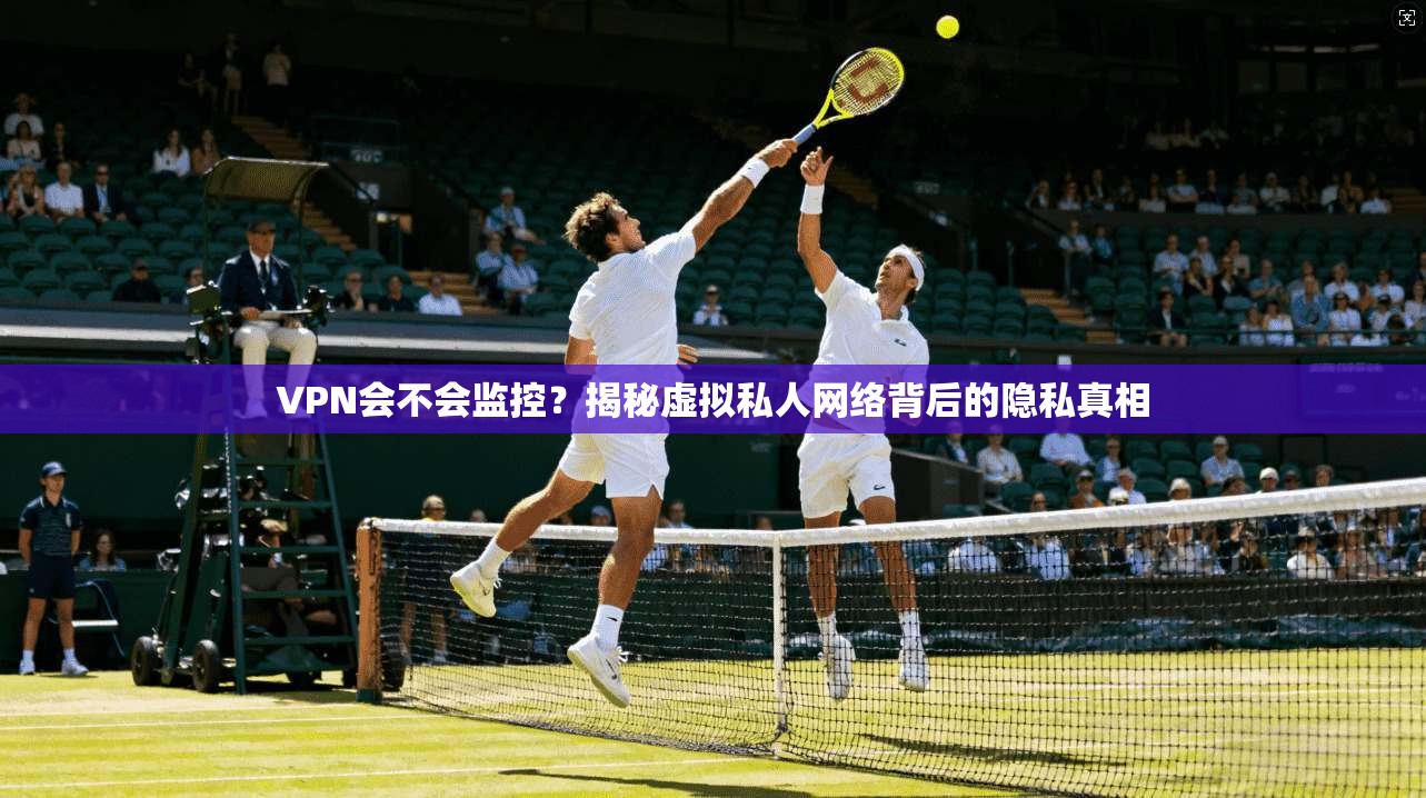 VPN会不会监控？揭秘虚拟私人网络背后的隐私真相