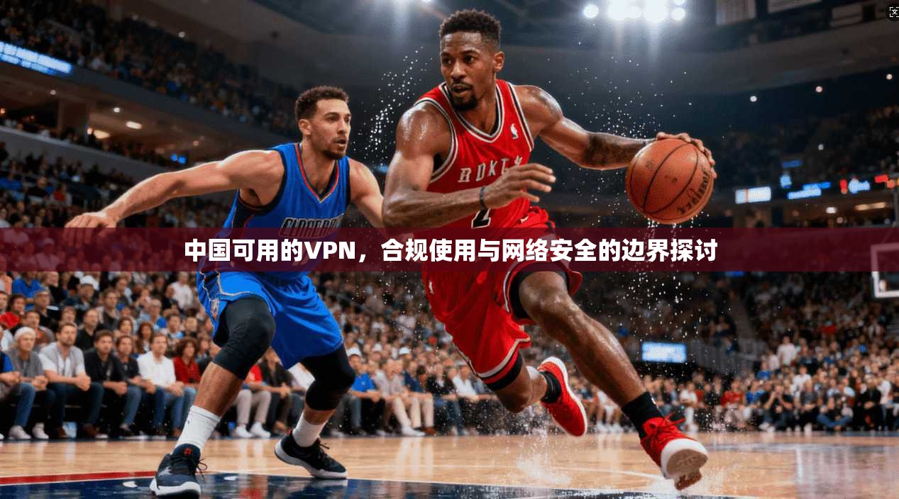 中国可用的VPN,合规使用与网络安全的边界探讨