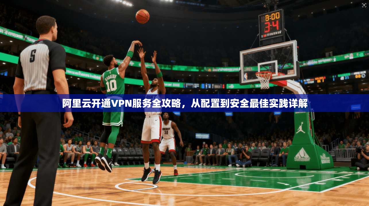 阿里云开通VPN服务全攻略，从配置到安全最佳实践详解