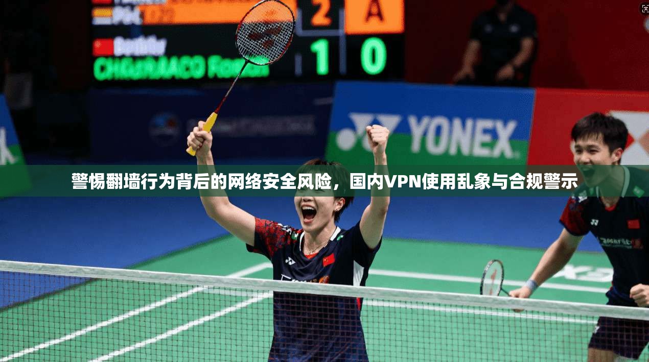 警惕翻墙行为背后的网络安全风险,国内VPN使用乱象与合规警示