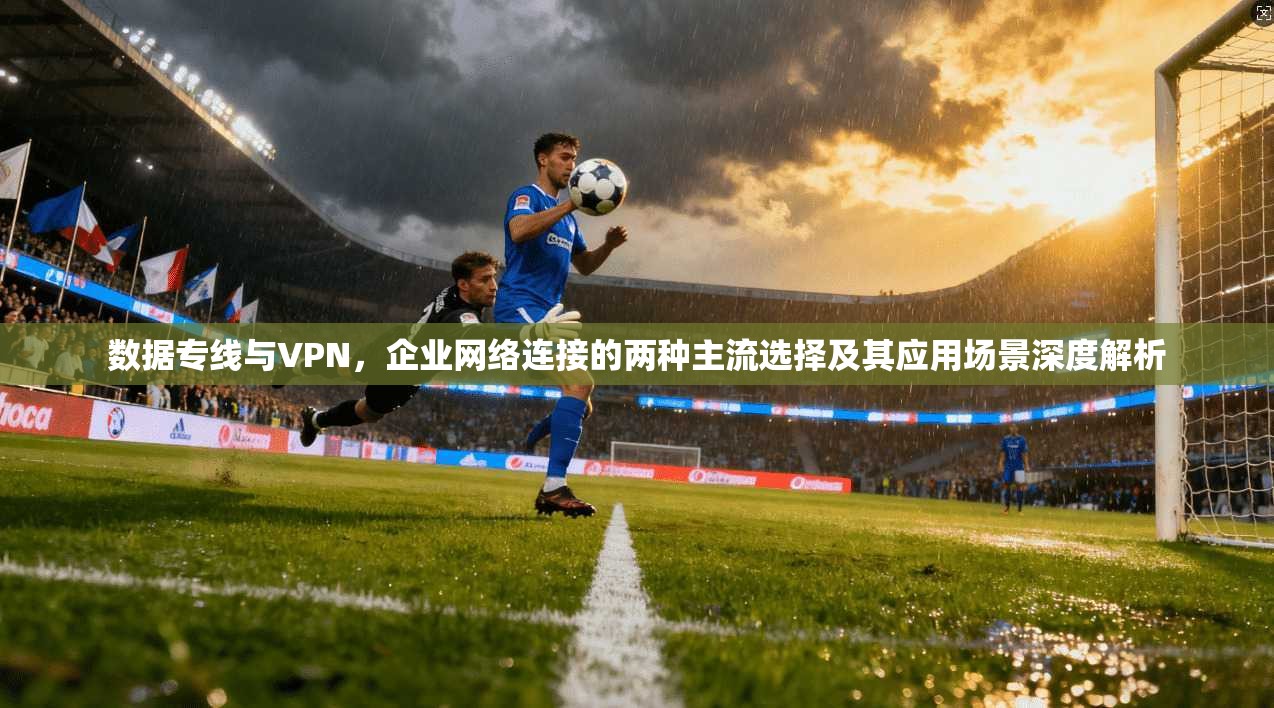 数据专线与VPN,企业网络连接的两种主流选择及其应用场景深度解析