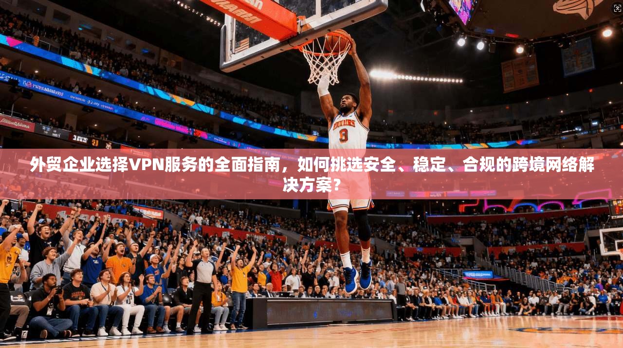 外贸企业选择VPN服务的全面指南,如何挑选安全、稳定、合规的跨境网络解决方案?
