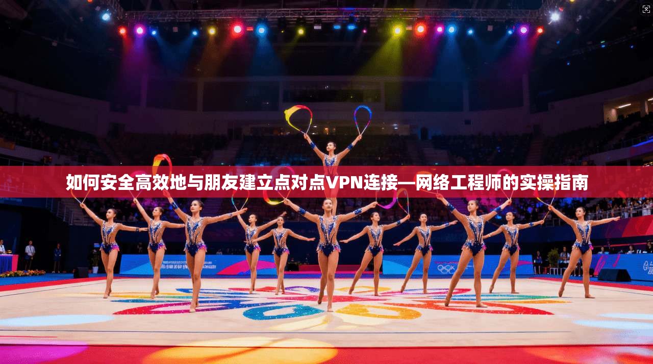 如何安全高效地与朋友建立点对点VPN连接—网络工程师的实操指南