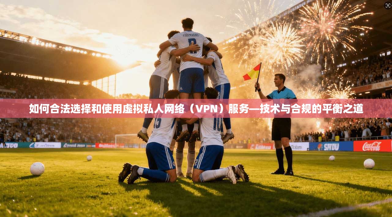 如何合法选择和使用虚拟私人网络(VPN)服务—技术与合规的平衡之道
