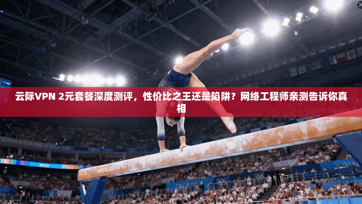 云际VPN 2元套餐深度测评，性价比之王还是陷阱？网络工程师亲测告诉你真相