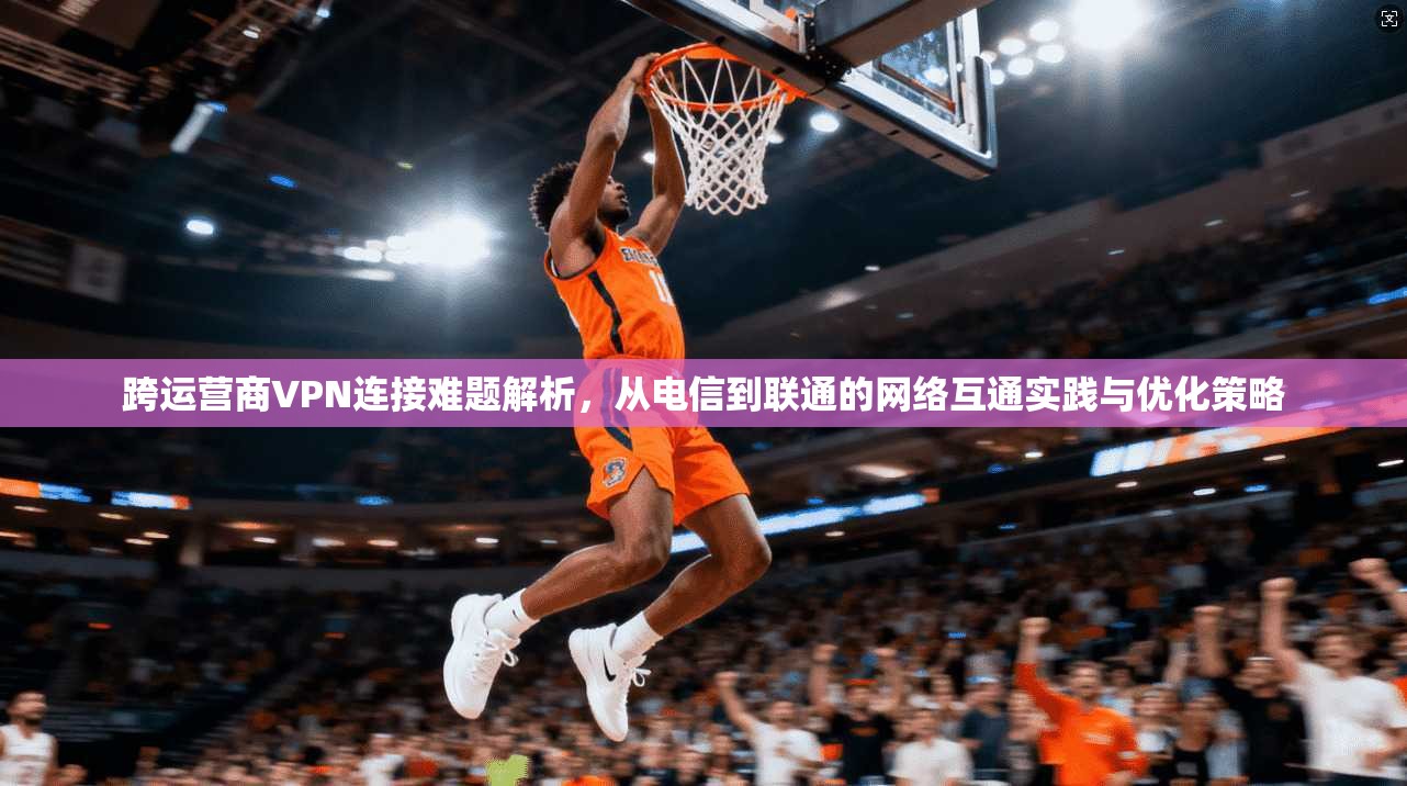 跨运营商VPN连接难题解析，从电信到联通的网络互通实践与优化策略