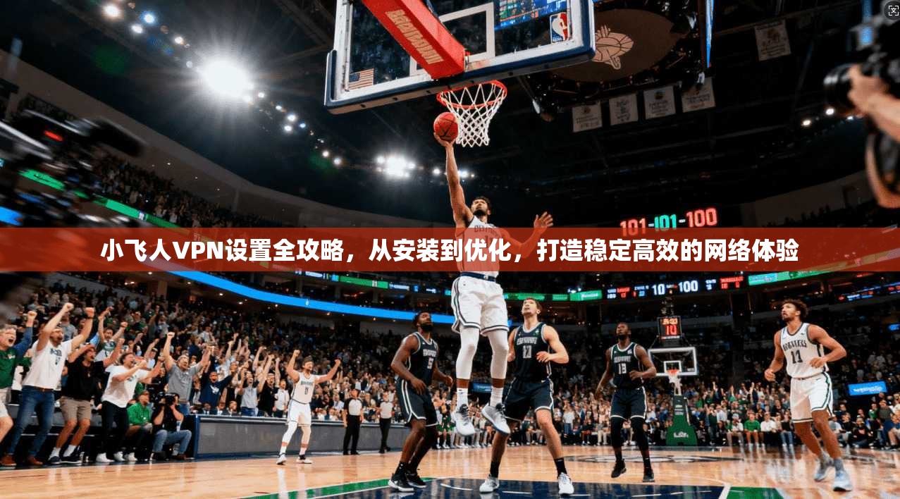 小飞人VPN设置全攻略，从安装到优化，打造稳定高效的网络体验