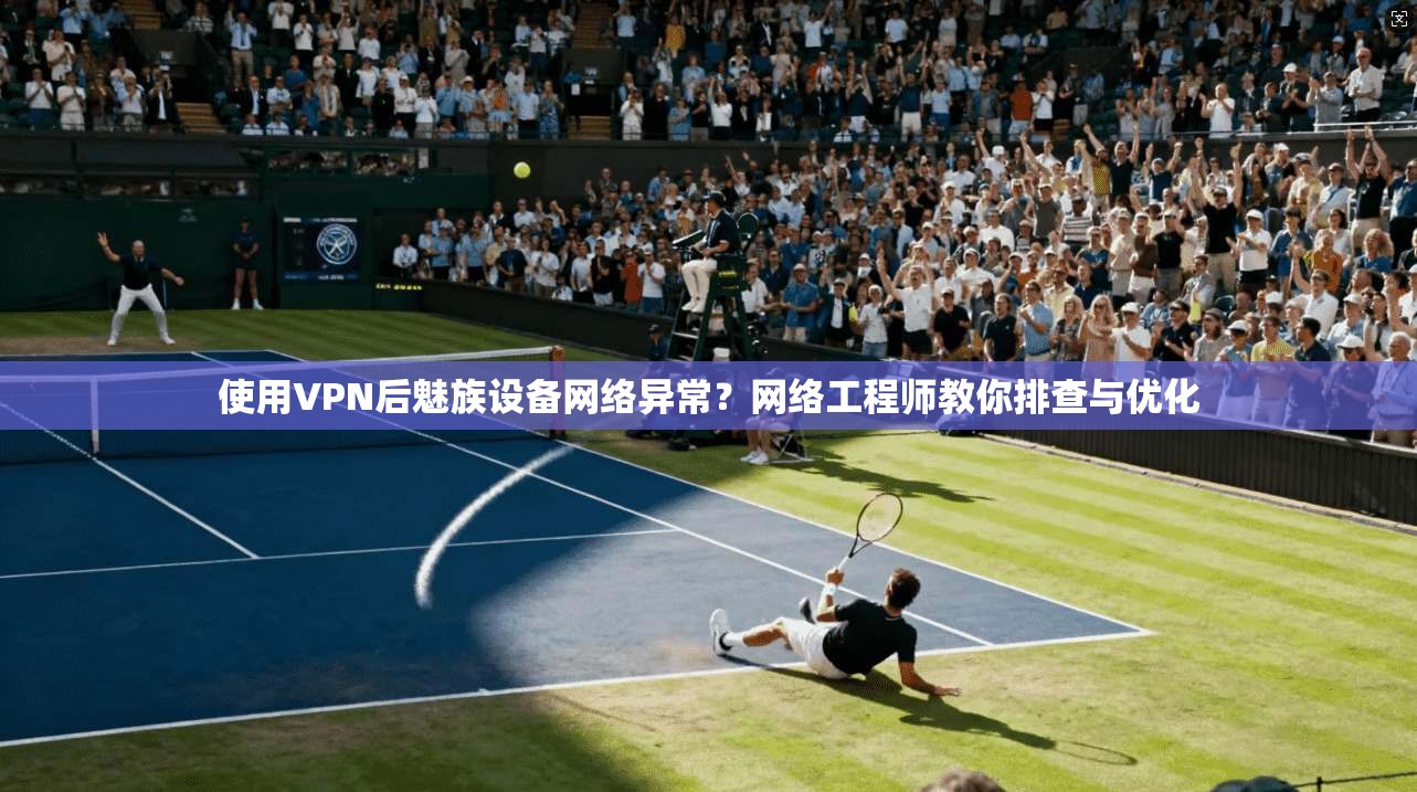 使用VPN后魅族设备网络异常?网络工程师教你排查与优化