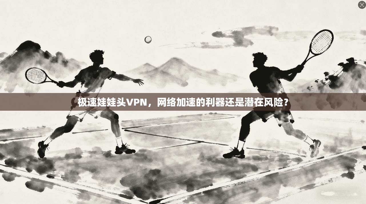 极速娃娃头VPN，网络加速的利器还是潜在风险？