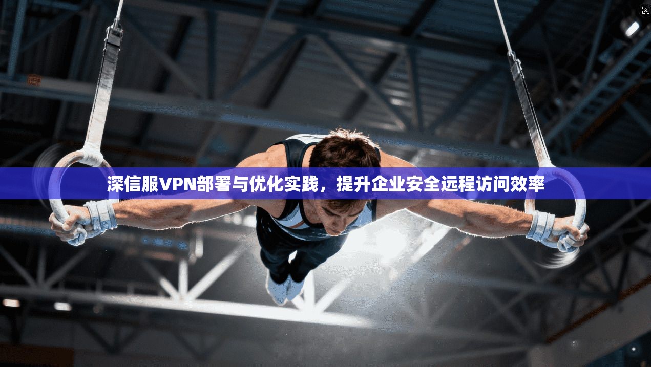 深信服VPN部署与优化实践,提升企业安全远程访问效率