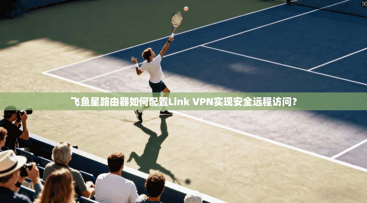飞鱼星路由器如何配置Link VPN实现安全远程访问?