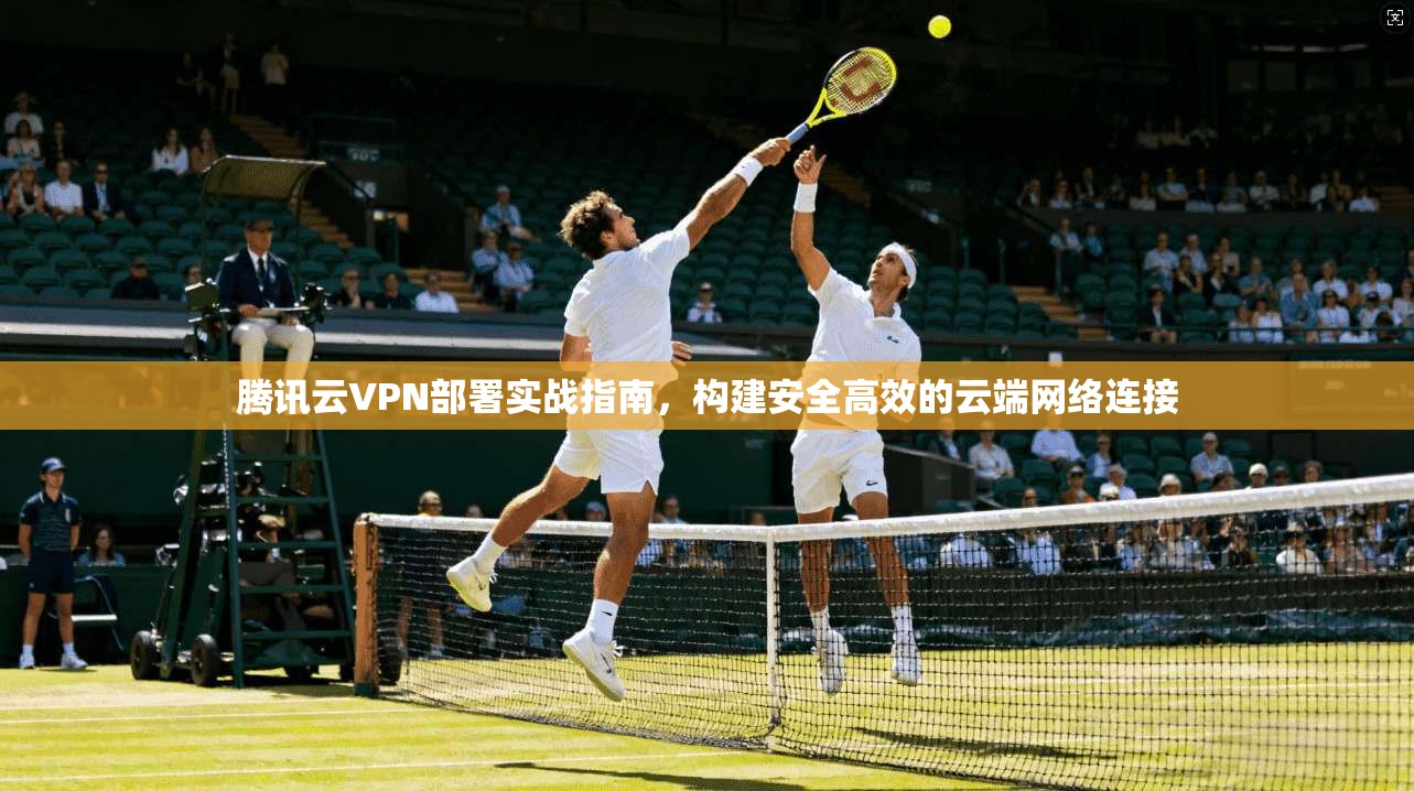 腾讯云VPN部署实战指南,构建安全高效的云端网络连接