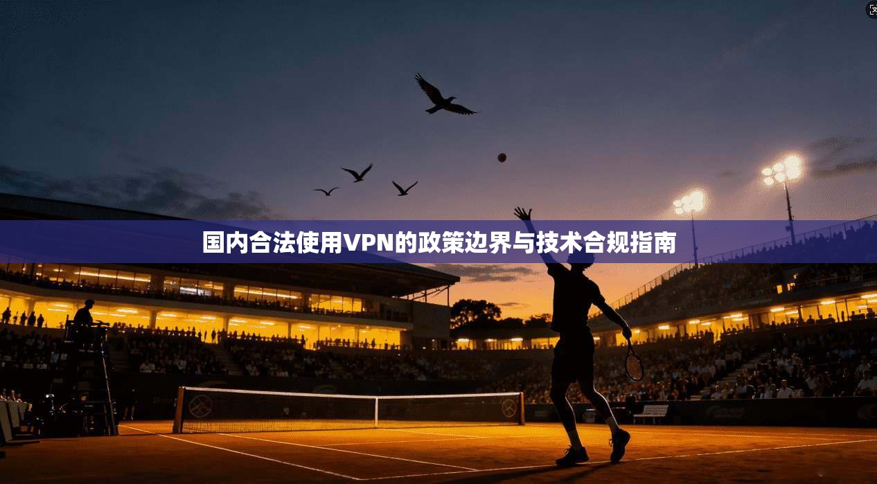 国内合法使用VPN的政策边界与技术合规指南
