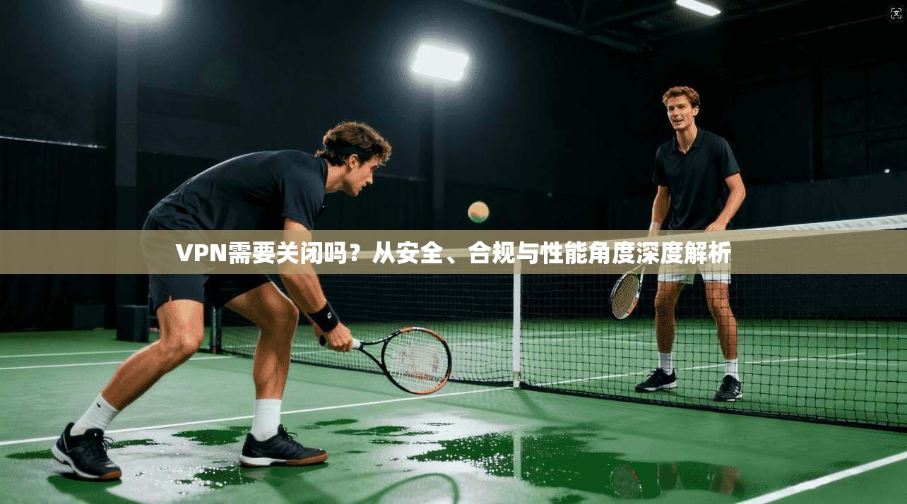 VPN需要关闭吗？从安全、合规与性能角度深度解析