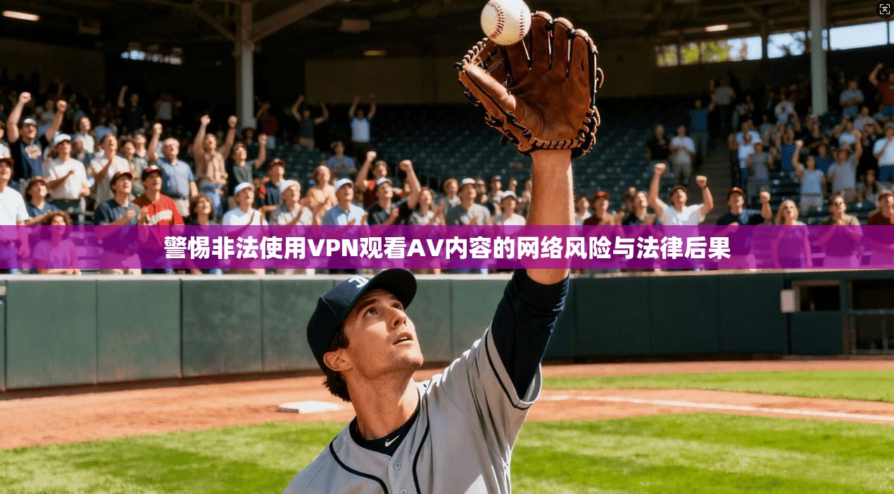 警惕非法使用VPN观看AV内容的网络风险与法律后果