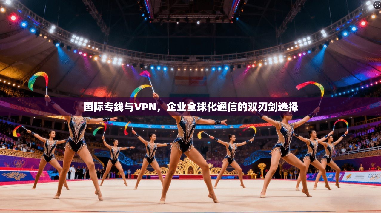 国际专线与VPN,企业全球化通信的双刃剑选择