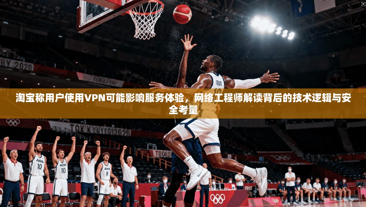 淘宝称用户使用VPN可能影响服务体验，网络工程师解读背后的技术逻辑与安全考量