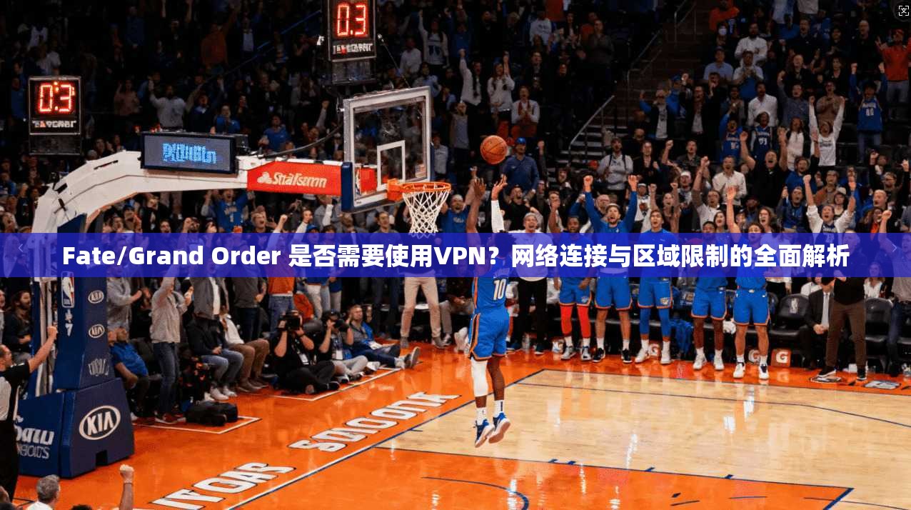 Fate/Grand Order 是否需要使用VPN?网络连接与区域限制的全面解析