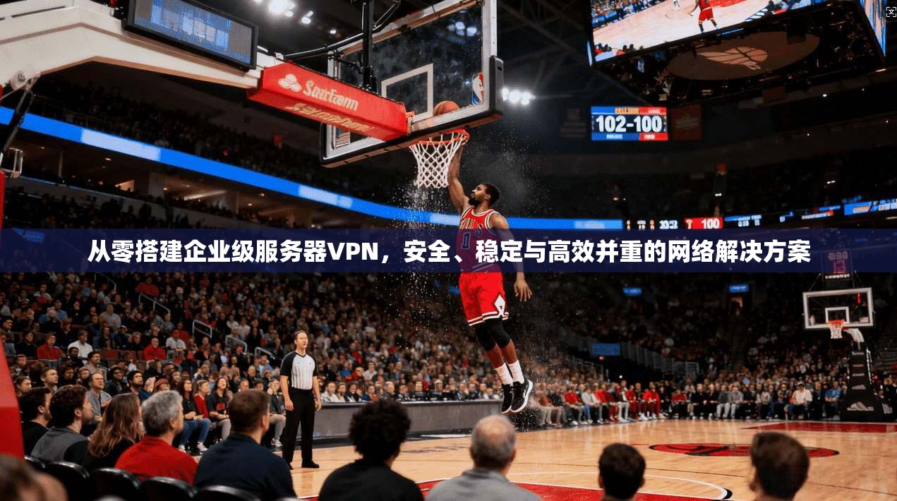 从零搭建企业级服务器VPN,安全、稳定与高效并重的网络解决方案