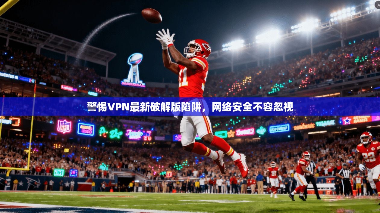 警惕VPN最新破解版陷阱，网络安全不容忽视