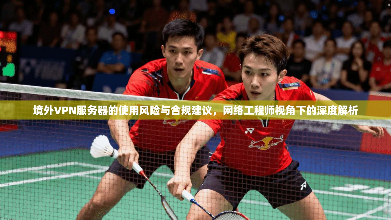 境外VPN服务器的使用风险与合规建议,网络工程师视角下的深度解析