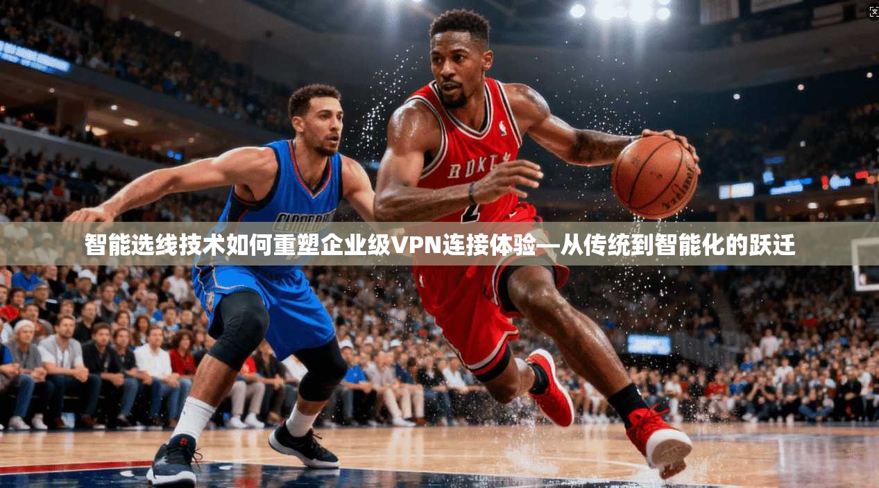 智能选线技术如何重塑企业级VPN连接体验—从传统到智能化的跃迁
