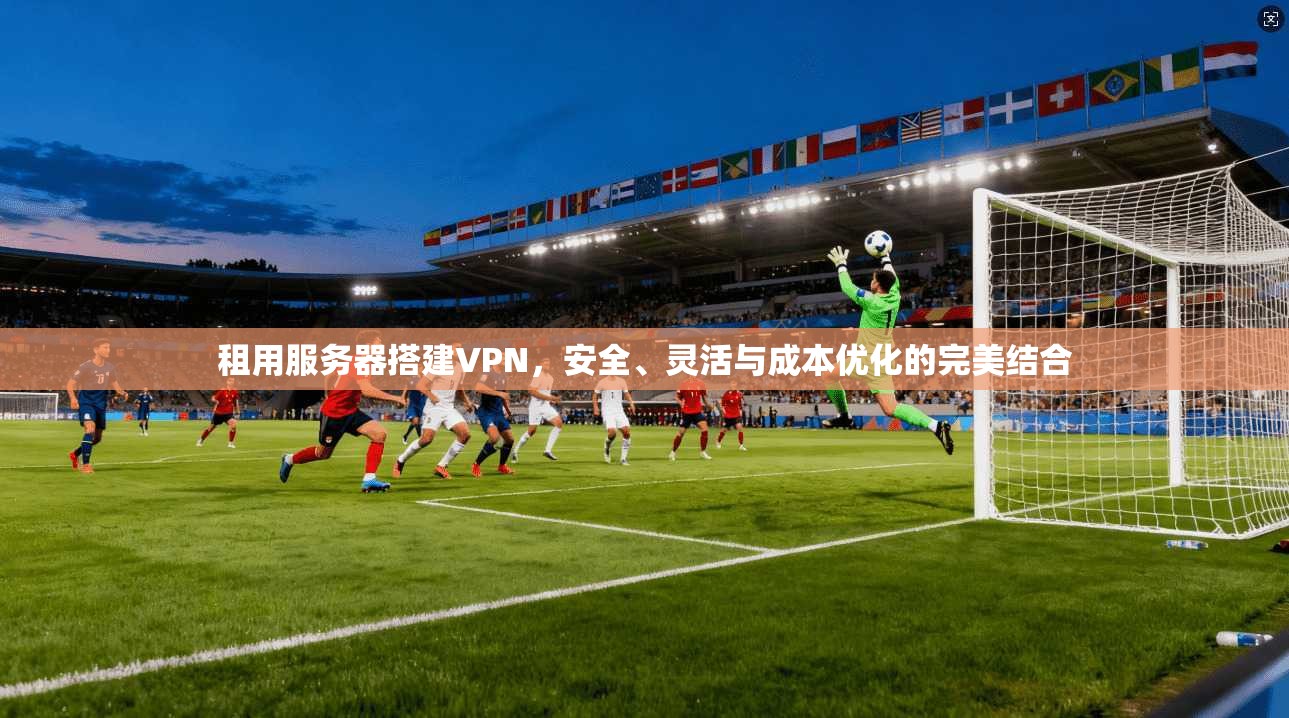租用服务器搭建VPN，安全、灵活与成本优化的完美结合
