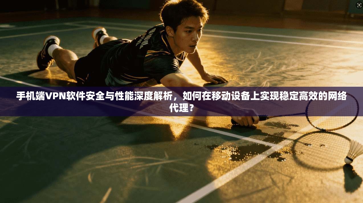 手机端VPN软件安全与性能深度解析,如何在移动设备上实现稳定高效的网络代理?