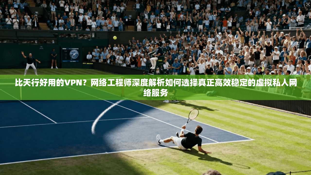 比天行好用的VPN？网络工程师深度解析如何选择真正高效稳定的虚拟私人网络服务