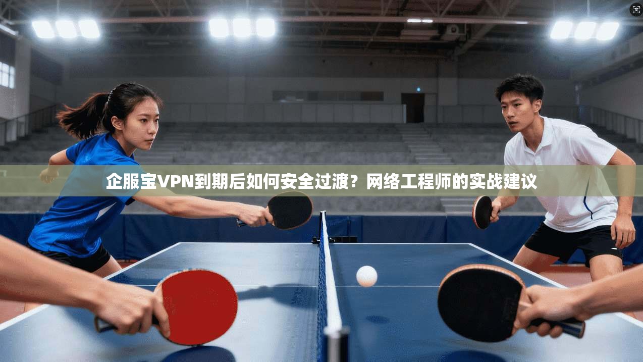 企服宝VPN到期后如何安全过渡？网络工程师的实战建议