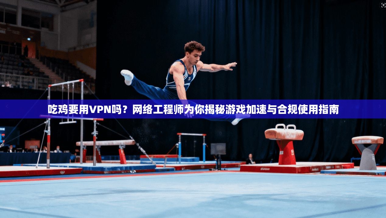 吃鸡要用VPN吗？网络工程师为你揭秘游戏加速与合规使用指南