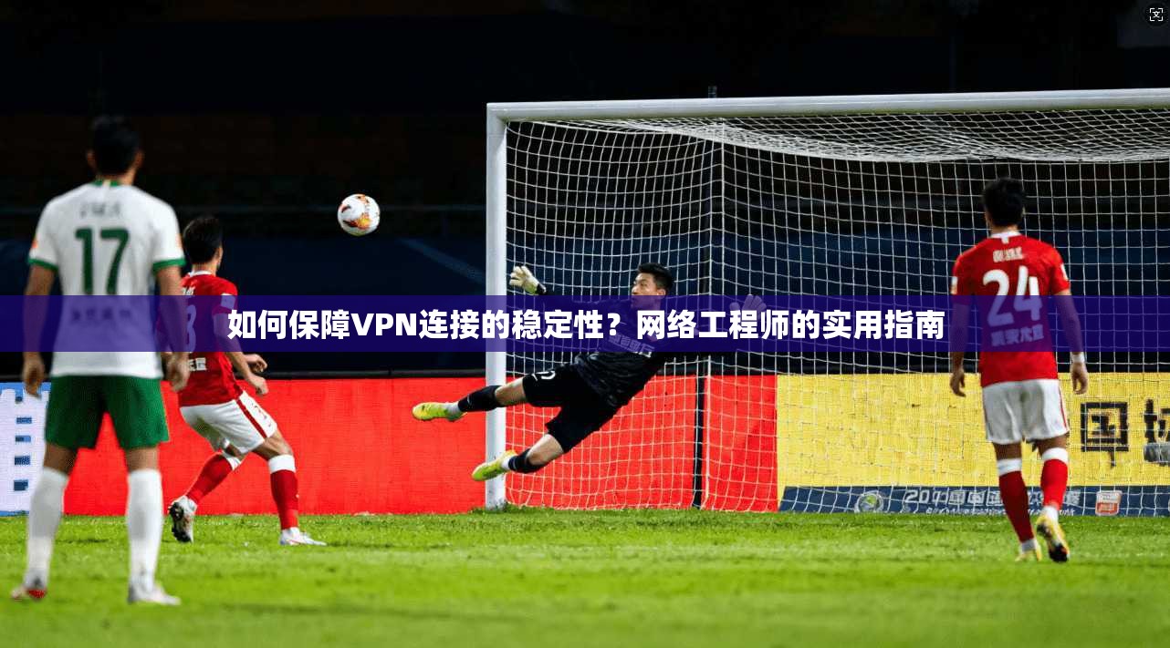 如何保障VPN连接的稳定性?网络工程师的实用指南