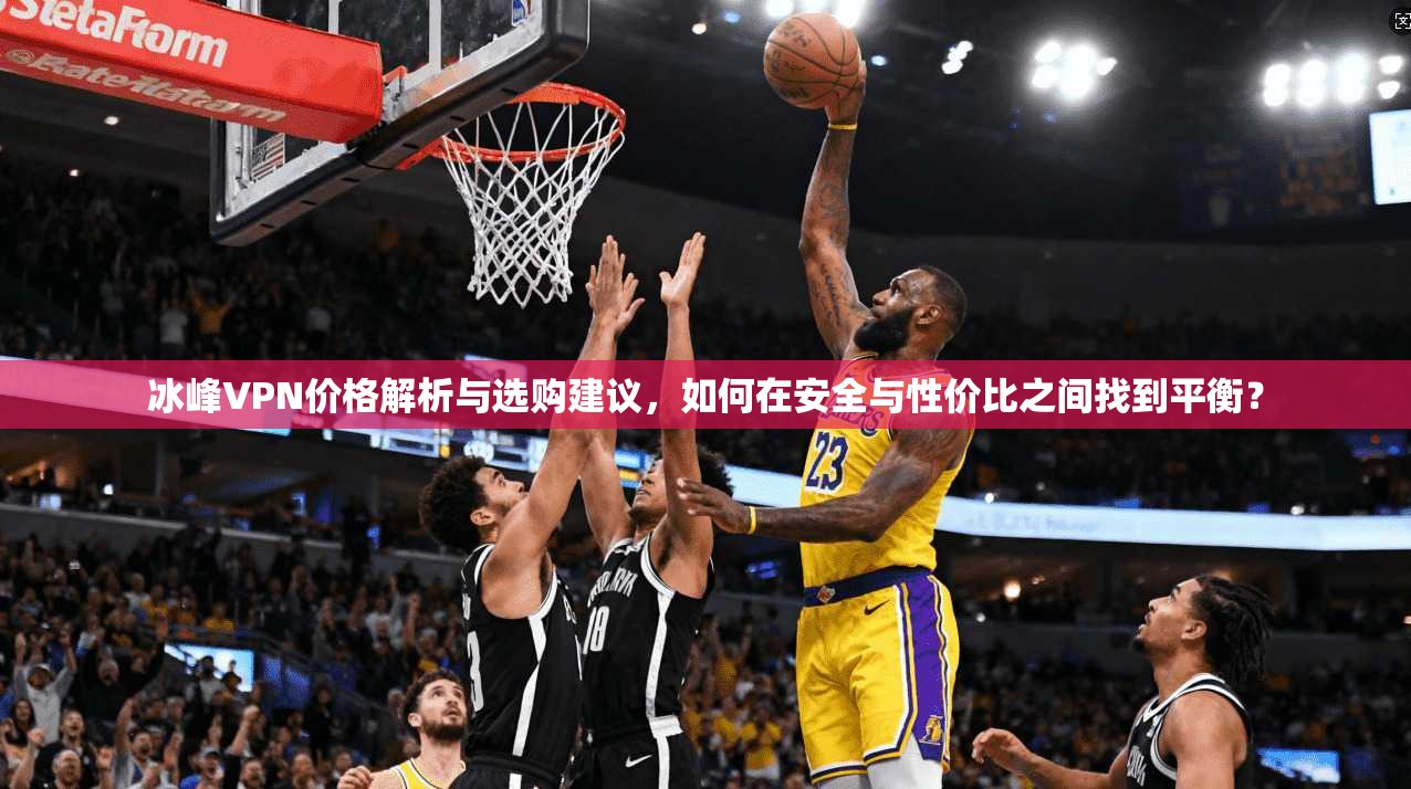 冰峰VPN价格解析与选购建议,如何在安全与性价比之间找到平衡?