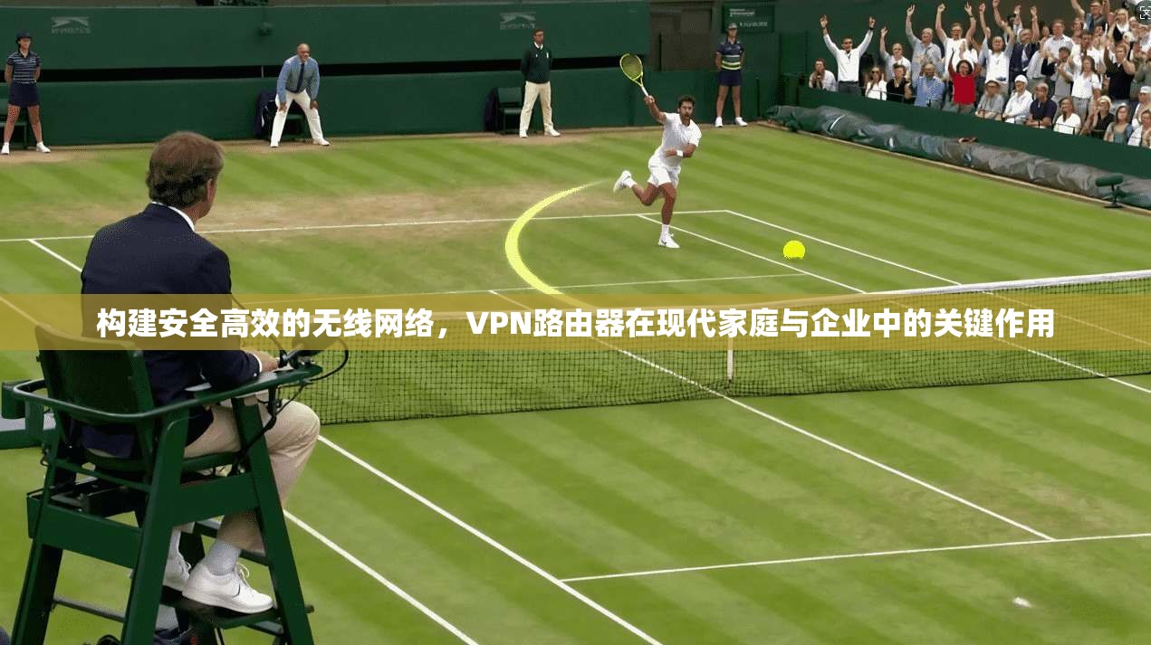 构建安全高效的无线网络，VPN路由器在现代家庭与企业中的关键作用