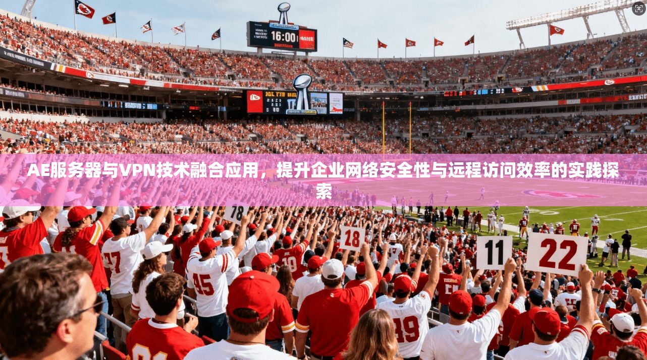 AE服务器与VPN技术融合应用，提升企业网络安全性与远程访问效率的实践探索