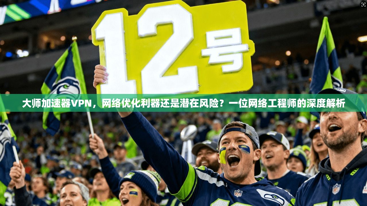 大师加速器VPN，网络优化利器还是潜在风险？一位网络工程师的深度解析