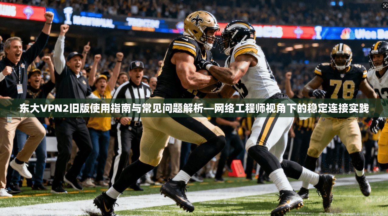东大VPN2旧版使用指南与常见问题解析—网络工程师视角下的稳定连接实践