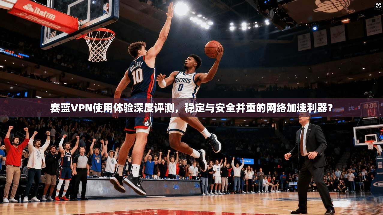 赛蓝VPN使用体验深度评测,稳定与安全并重的网络加速利器?