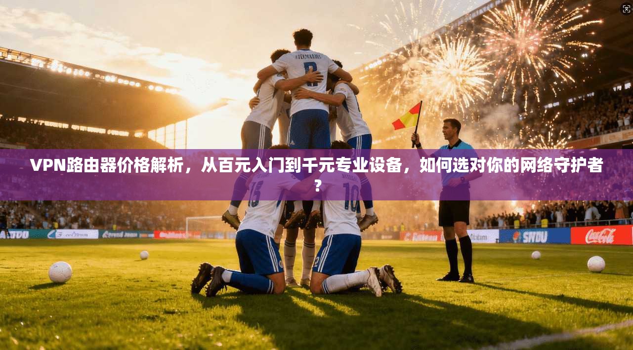 VPN路由器价格解析，从百元入门到千元专业设备，如何选对你的网络守护者？