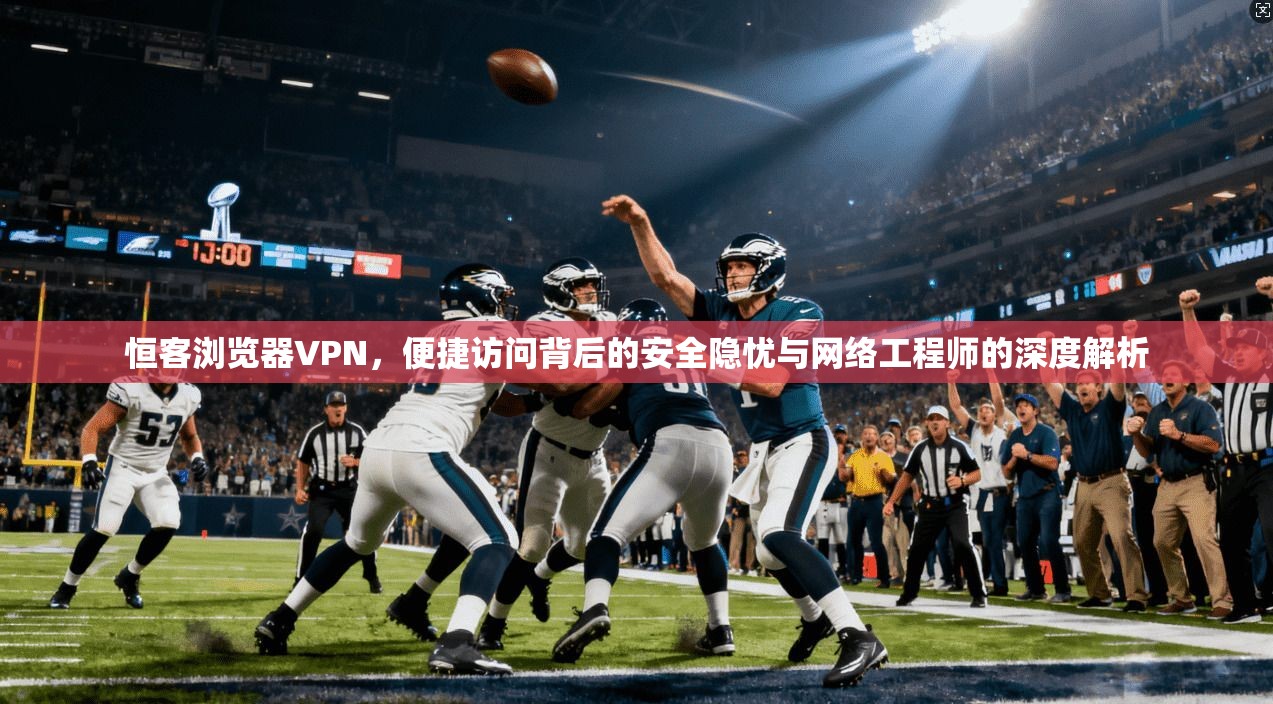 恒客浏览器VPN，便捷访问背后的安全隐忧与网络工程师的深度解析