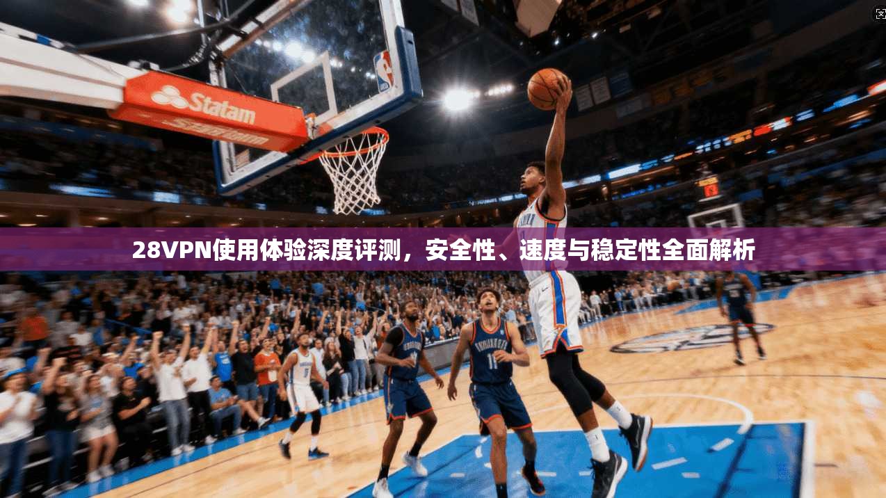 28VPN使用体验深度评测，安全性、速度与稳定性全面解析