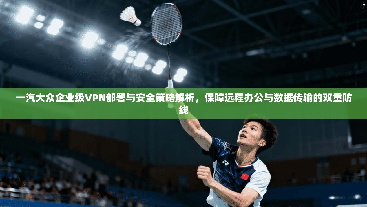 一汽大众企业级VPN部署与安全策略解析,保障远程办公与数据传输的双重防线