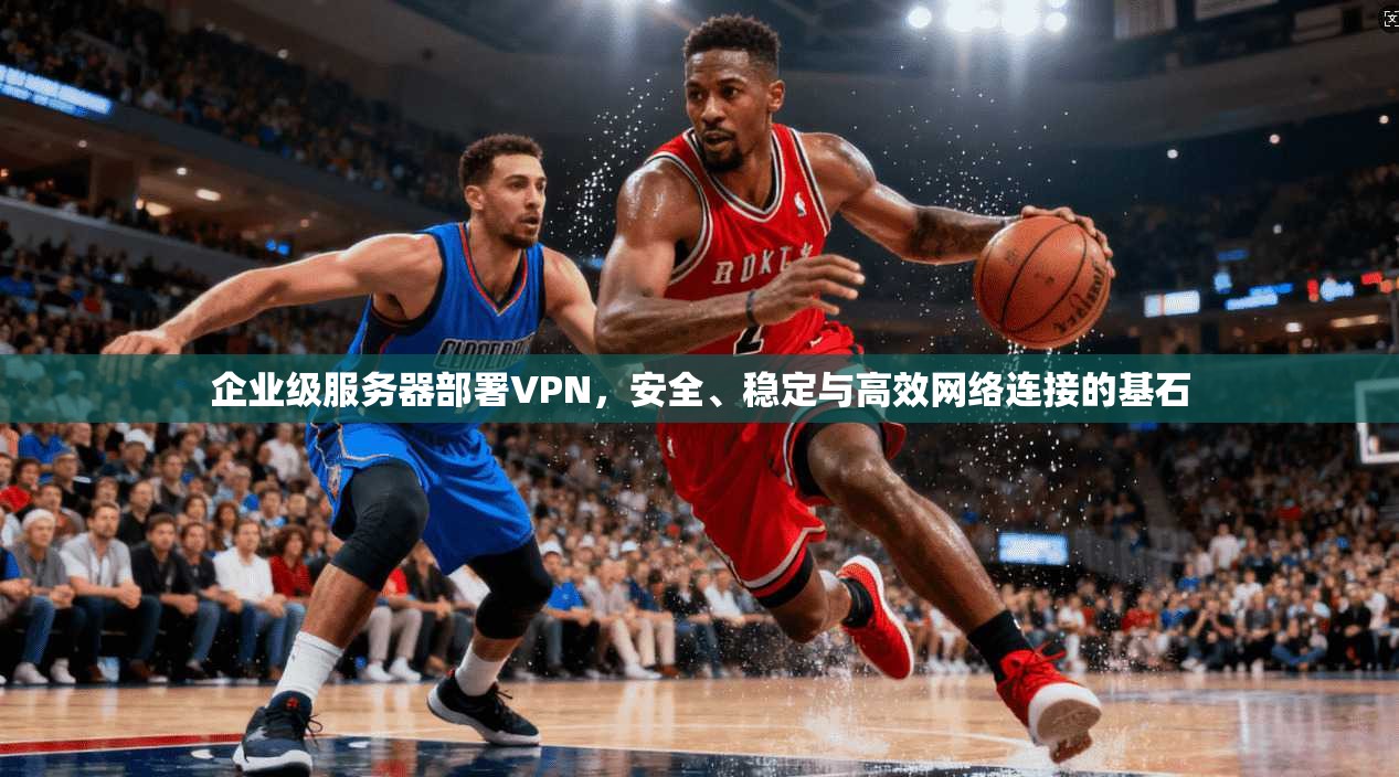 企业级服务器部署VPN，安全、稳定与高效网络连接的基石