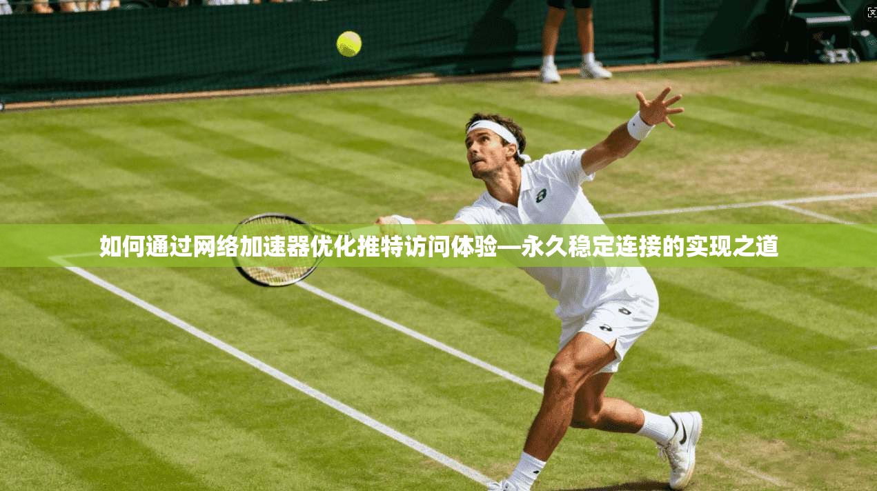 如何通过网络加速器优化推特访问体验—永久稳定连接的实现之道