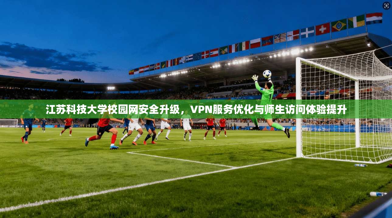 江苏科技大学校园网安全升级，VPN服务优化与师生访问体验提升