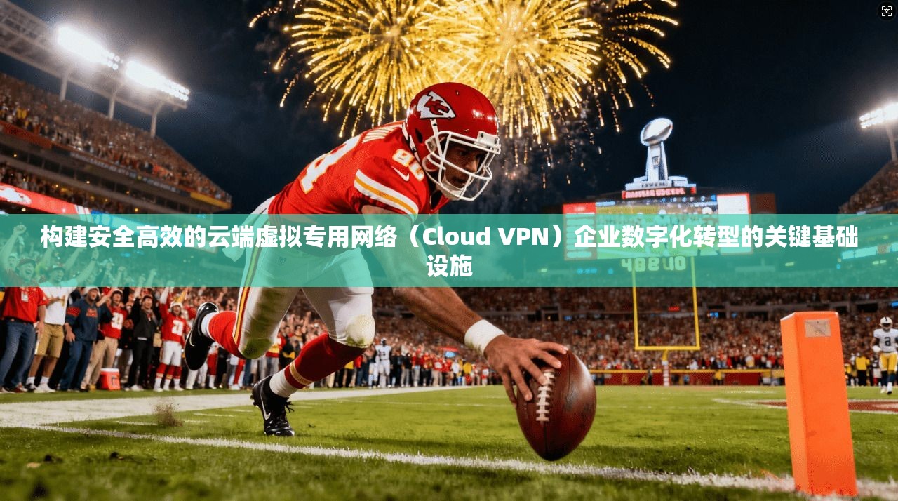 构建安全高效的云端虚拟专用网络(Cloud VPN)企业数字化转型的关键基础设施