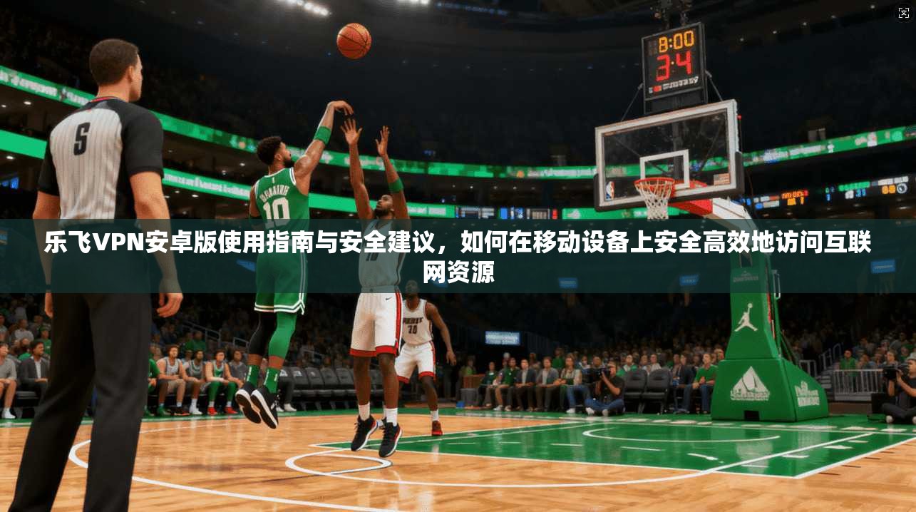 乐飞VPN安卓版使用指南与安全建议,如何在移动设备上安全高效地访问互联网资源