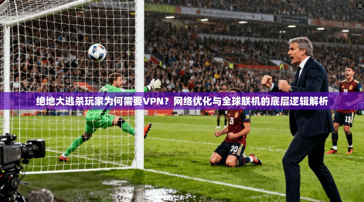 绝地大逃杀玩家为何需要VPN?网络优化与全球联机的底层逻辑解析